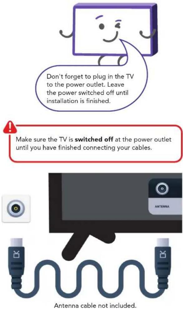 Don't forget to plug in the TV to the power outlet. Leave the power switched off until installation is finished. Make sure the TV is switched off at the power outlet until you have finished connecting your cables. Antenna cable not included.