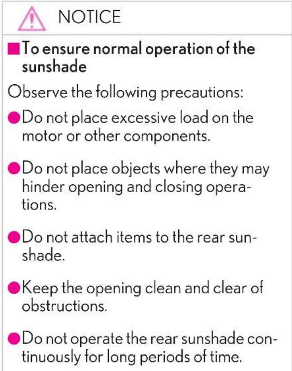 NOTICE ■To ensure normal operation of the sunshade Observe the following precautions: ●Do not place excessive load on the motor or other components. ●Do not place objects where they may hinder opening and closing operations. ●Do not attach items to the rear sun-shade. ●Keep the opening clean and clear of obstructions. ●Do not operate the rear sunshade continuously for long periods of time.