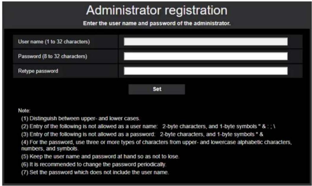 Administrator registration Enter the user name and password of the administrator. User name (1 to 32 characters) Password (8 to 32 characters) Retype password Set Note: (1) Distinguish between upper- and lower cases. (2) Entry of the following is not allowed as a user name: 2-byte characters, and 1-byte symbols " & : : \ (3) Entry of the following is not allowed as a password: 2-byte characters, and 1-byte symbols " & (4) For the password, use three or more types of characters from upper- and lowercase alphabetic characters, numbers, and symbols. (5) Keep the user name and password at hand so as not to lose. (6) It is recommended to change the password periodically. (7) Set the password which does not include the user name.