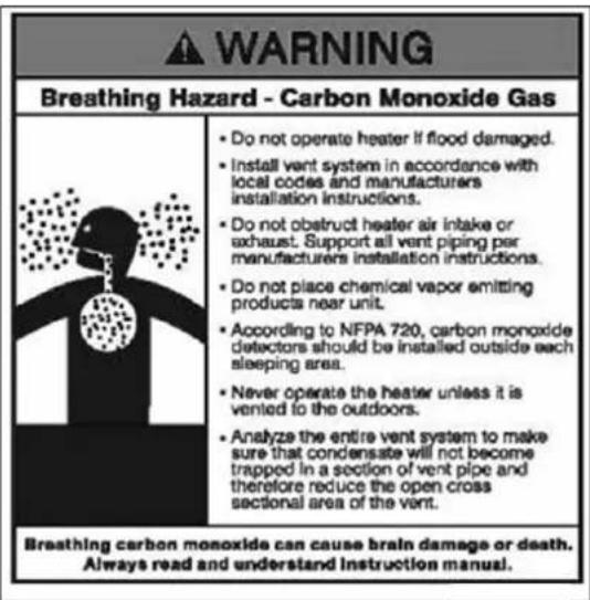 WARNING Breathing Hazard - Carbon Monoxide Gas Do not operate heater if flood damaged. Install vent system in accordance with local codes and manufacturers installation instructions. Do not obstruct heater air intake or exhaust. Support all vent piping per manufacturers installation instructions. Do not place chemical vapor emitting products near unit. According to NFPA 720, carbon monoxide detectors should be installed outside each sleeping area. Never operate the heater unless it is vented to the outdoors. Analyze the entire vent system to make sure that condensate will not become trapped in a section of vent pipe and therefore reduce the open cross sectional area of the vent. Breathing carbon monoxide can cause brain damage or death. Always read and understand Instruction manual.