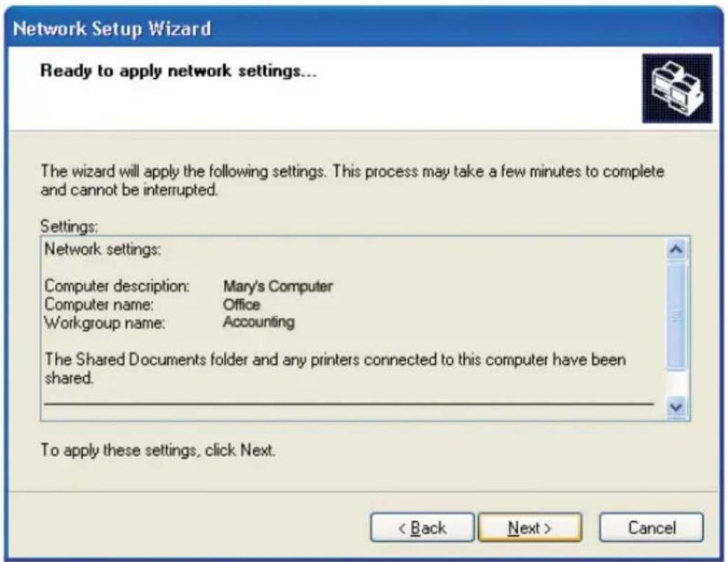 Network Setup Wizard Ready to apply network settings... The wizard will apply the following settings. This process may take a few minutes to complete and cannot be interrupted. Settings: Network settings: Computer description: Mary's Computer Computer name: Office Workgroup name: Accounting The Shared Documents folder and any printers connected to this computer have been shared. To apply these settings, click Next. < Back Next > Cancel