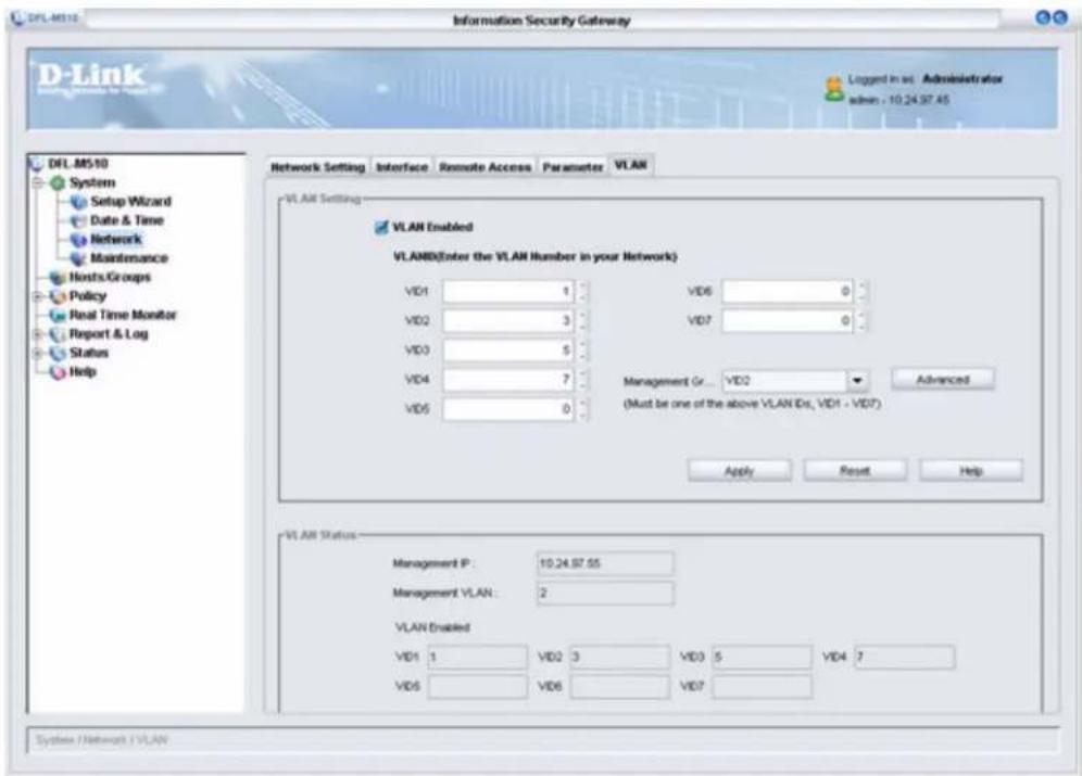 D-Link Information Security Gateway D-Link Setup Wizard Date & Time Network Maintenance Hosts/Groups Policy Real Time Monitor Report & Log Status Help Network Setting Interface Remote Access Parameter VLAN VLAN Setting VLAN Enabled VLAN(Enter the VLAN Number in your Network) VD1 1 VD6 0 VD2 3 VD7 0 VD3 5 VD4 7 Management Gr... VD2 Advanced VD5 0 (Must be one of the above VLAN IDs, VD1 - VD7) Apply Reset Help VLAN Status Management P: 10.24.97.55 Management VLAN: 2 VLAN Enabled VD1 1 VD2 3 VD3 5 VD4 7 VD6 VD6 VD7 System /Network /VLAN