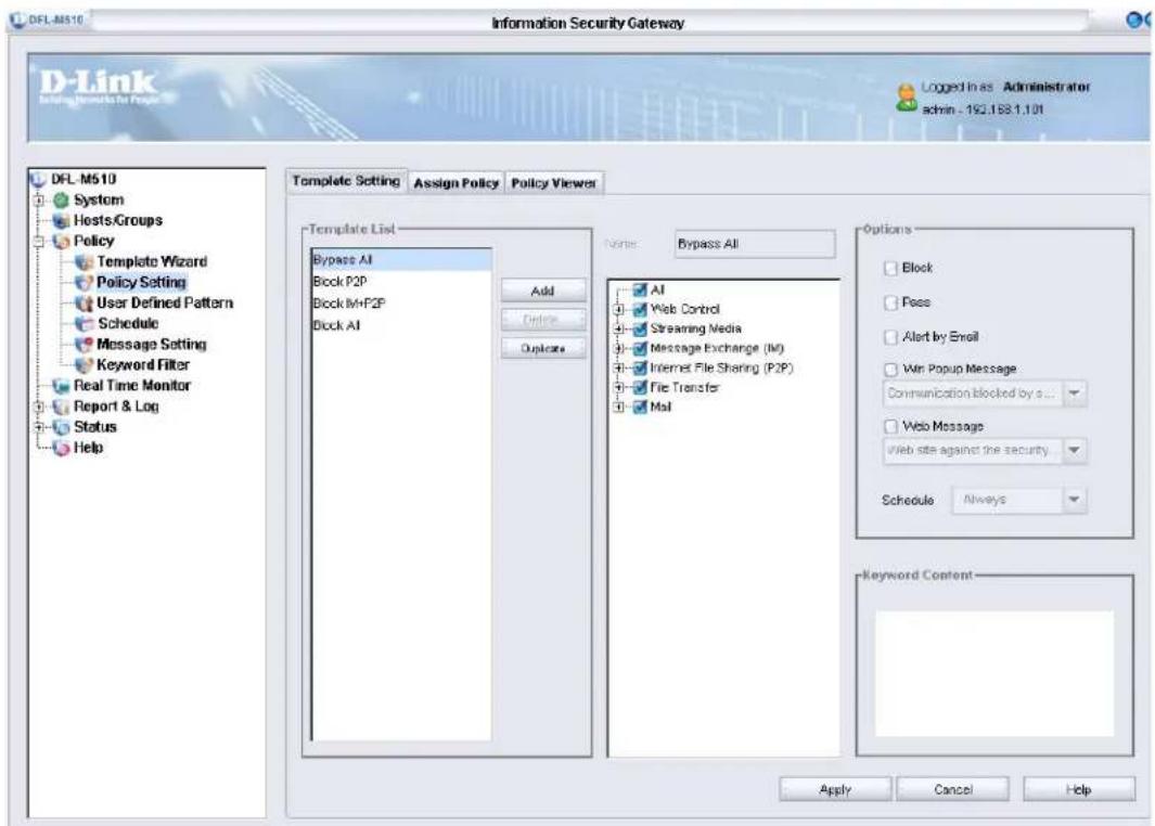 DFL-M510 Information Security Gateway D-Link Loading Documents for Page Logged In as Administrator admin - 192.168.1.101 DFL-M510 System HostsGroups Policy Template Wizard Policy Setting User Defined Pattern Schedule Message Setting Keyword Filter Real Time Monitor Report & Log Status Help Template Setting Assign Policy Policy Viewer Template List Bypass AI Block P2P Block M+F2P Block AI Add Delete Replace Name: Bypass All Options Block Pass Alert by Email Win Popup Message Communication blocked by s... Web Message Web site against the security Schedule Always Keyword Content Apply Cancel Help