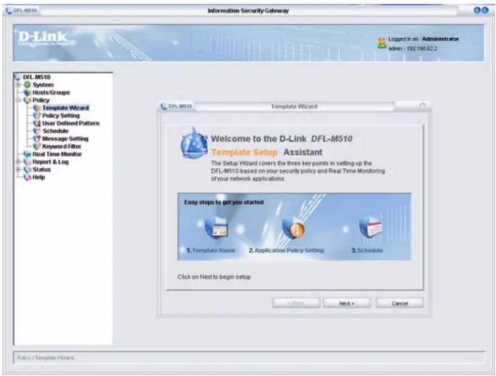 D-Link DFL-MS10 Systems Hosts/Groups Policy Template Wizard Policy Setting User Defined Pattern Schedule Message Setting Keyword Filter Real Time Monitor Report & Log Status Help Information Security Gateway Logged in as Administrator admin - 192.168.62.2 DPL-MS10 Template Wizard Welcome to the D-Link DFL-MS10 Template Setup Assistant The Setup Wizard covers the three key points in setting up the DFL-MS10 based on your security policy and Real Time Monitoring of your network applications. Easy steps to get you started 1. Template Name 2. Application Policy Setting 3. Schedule Click on Next to begin setup + Back Next > Cancel Policy / Template Wizard