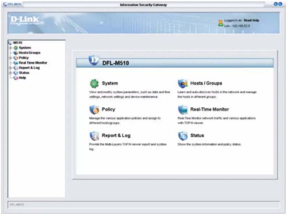 D-Link M510 System Hosts/Groups Policy Real Time Monitor Report & Log Status Help DFL-M510 System View and modify system parameters, such as date and time settings, network settings and device maintenance. Hosts / Groups Learn and auto-discover hosts in the network and manage the hosts in different groups. Policy Manage the various application policies and assign to different hosts/groups. Real-Time Monitor Real-Time Monitor network traffic and various applications with TOP N viewer. Report & Log Provide the Multi-Layers TOP N viewer report and system log. Status Show the system information and policy status. DFL-M510