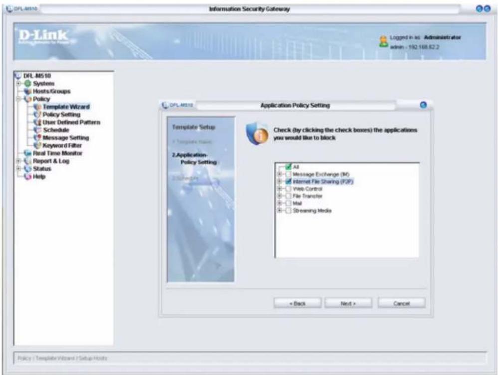 Information Security Gateway D-Link DFL-M510 Systems Hosts/Groups Policy Template Wizard Policy Setting User Defined Pattern Schedule Message Setting Keyword Filter Real Time Monitor Report & Log Status Help DFL-M510 Application Policy Setting Template Setup 1 Template Status 2 Application Policy Setting Check (by clicking the check boxes) the applications you would like to block All Message Exchange (M) Internet File Sharing (F2P) Web Control File Transfer Mail Streaming Media < Back Next > Cancel Policy / Template Wizard / Setup Hosts