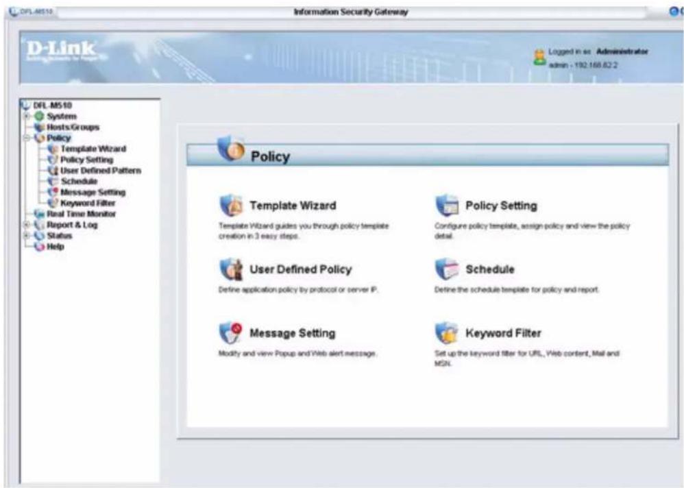 DFL.M510 Information Security Gateway D-Link DFL.M510 System Hosts Groups Policy Template Wizard Policy Setting User Defined Pattern Schedule Message Setting Keyword Filter Real Time Monitor Report & Log Status Help Policy Template Wizard Template Wizard guides you through policy template creation in 3 easy steps. Policy Setting Configure policy template, assign policy and view the policy detail. User Defined Policy Define application policy by protocol or server IP. Schedule Define the schedule template for policy and report. Message Setting Modify and view Popup and Web alert message. Keyword Filter Set up the keyword filter for URL, Web content, Mail and MSN.