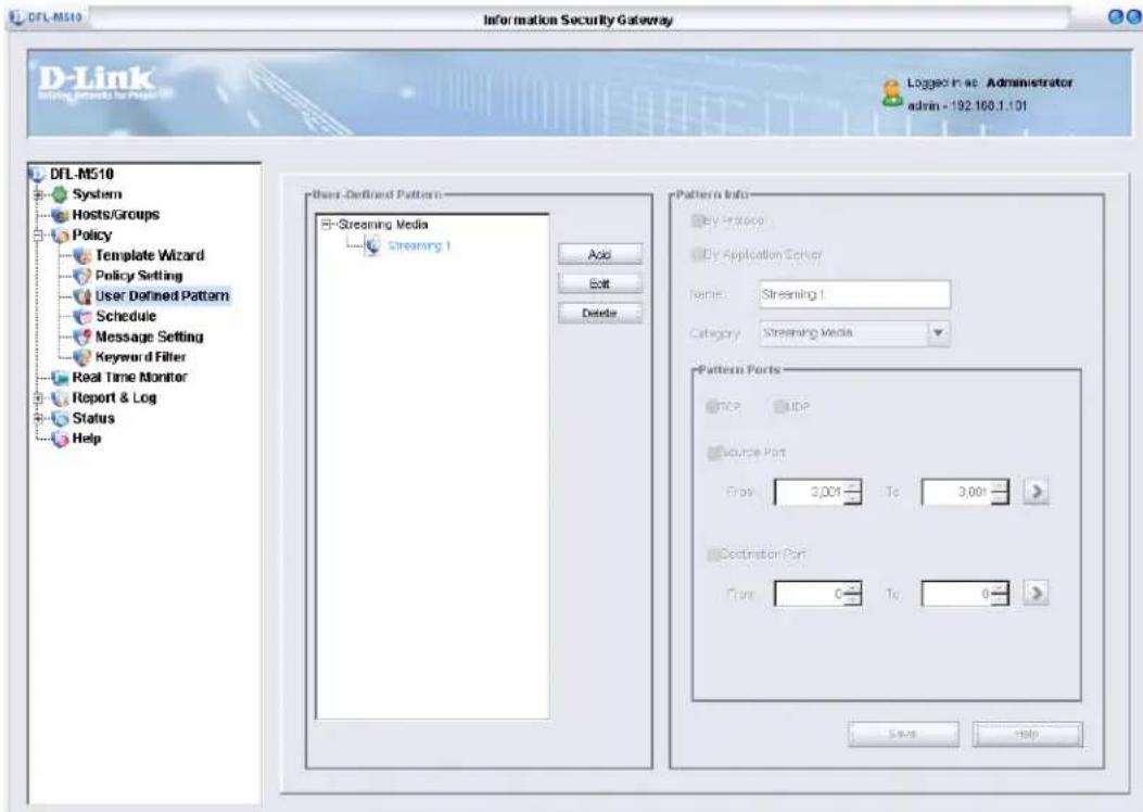 DFL-M510 Information Security Gateway D-Link Starting Groups for Help Logged in ac Administrator admin - 192.160.1.101 DFL-M510 System Hosts/Groups Policy Template Wizard Policy Setting User Defined Pattern Schedule Message Setting Keyword Filter Real Time Monitor Report & Log Status Help User Defined Pattern Streaming Media Streaming 1 Add Edit Delete Pattern Info By Protocol By Application Either Name: Streaming 1 Category: Streaming Media Pattern Ports TCP UBP Source Port Flow 3,001 To 3,001 > Destination Port Flow 0 To 0 > Save Help