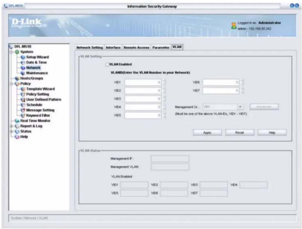 D-Link Information Security Gateway Logged in as - Administrator admin - 192.150.80.242 OFL.MS10 System Setup Wizard Date & Time Network Maintenance Hosts Groups Policy Template Wizard Policy Setting User Defined Pattern Schedule Message Setting Keyword Filter Real Time Monitor Report & Log Status Help Network Setting Interface Remote Access Parameter VLAN VLAN Setting VLAN Enabled VLAND(Enter the VLAN Number in your Network) VD1 0 VD6 0 VD2 0 VD7 0 VD3 0 VD4 0 Management Gr... VD1 Advanced VD5 (Must be one of the above VLAN IDs, VD1 - VD7) Apply Reset Help VLAN Status Management P : Management VLAN : VLAN Enabled VD1 VD2 VD3 VD4 VD5 VD6 VD7 System / Network / VLAN