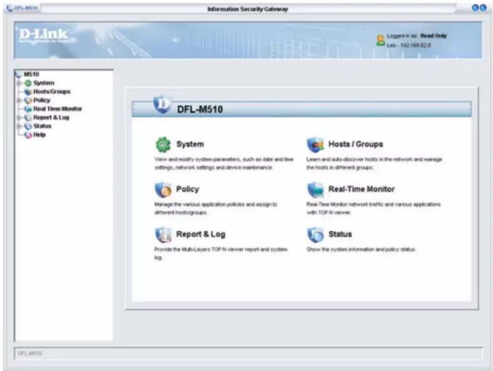 DFL-M510 Information Security Gateway D-Link System Hosts/Groups Policy Real Time Monitor Report & Log Status Help M510 Logged in as Read Only Less - 192.168.82.8 DFL-M510 System View and modify system parameters, such as date and time settings, network settings and device maintenance. Hosts / Groups Learn and auto-discover hosts in the network and manage the hosts in different groups. Policy Manage the various application policies and assign to different hostsgroups. Real-Time Monitor Real-Time Monitor network traffic and various applications with TOP N viewer. Report & Log Provide the Multi-Layers TOP N viewer report and system log. Status Show the system information and policy status. DFL-M510