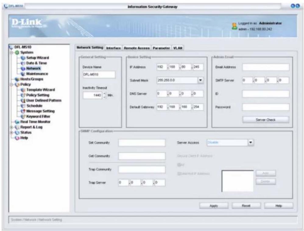 DFL-M510 Information Security Gateway D-Link Login in as: Administrator admin - 192.168.80.242 DFL-M510 System Setup Wizard Date & Time Network Maintenance Hosts/Groups Policy Template Wizard Policy Setting User Defined Pattern Schedule Message Setting Keyword Filter Real Time Monitor Report & Log Status Help Network Setting Interface Remote Access Parameter VLAN General Setting Device Name DFL-M510 Inactivity Timeout 1440 Min. Device Setting IP Address 192 160 80 245 Submit Mask 255.255.0.0 DNS Server 0 0 0 0 Default Gateway 192 160 160 254 Admin Email Email Address SMTP Server 0 0 0 0 ID Password Server Check SMMP Configuration Set Community Server Access Disable Get Community Secure Client P Address Trap Community Selected P Address Trap Server Add Apply Reset Help System / Network / Network Setting