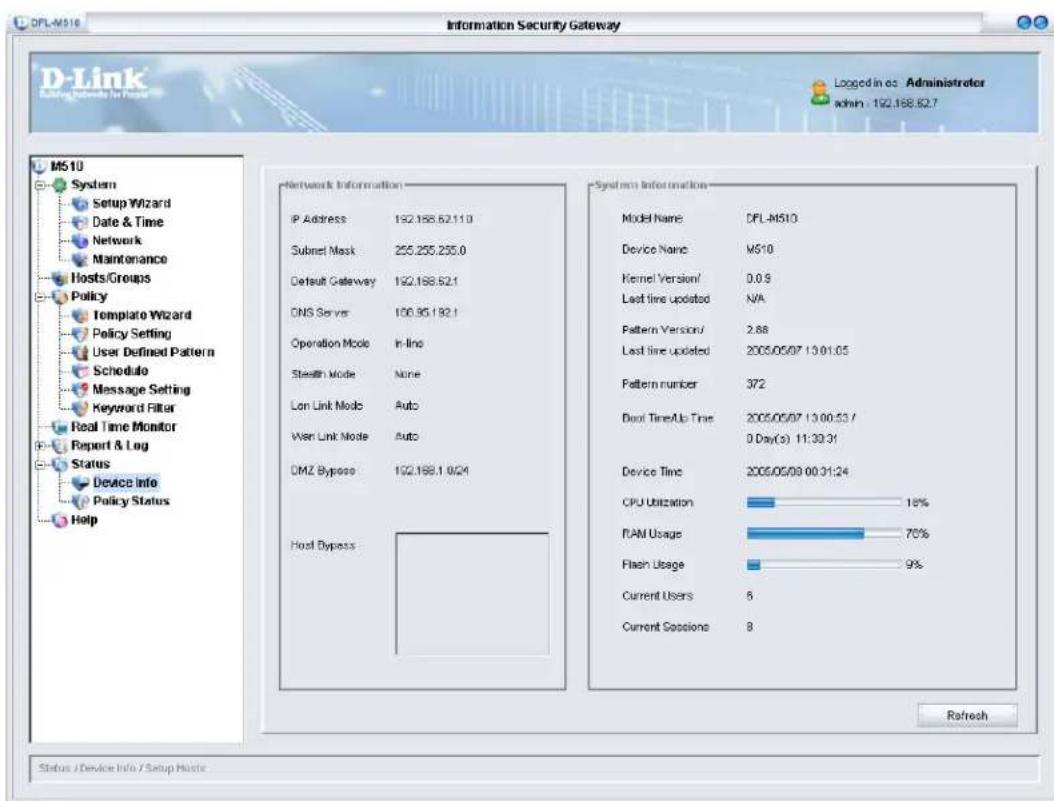 D-Link Building Networks for Status Information Security Gateway Logged in as Administreter admin - 192.168.62.7 M510 System Setup Wizard Date & Time Network Maintenance Hosts/Groups Policy Template Wizard Policy Setting User Defined Pattern Schedule Message Setting Keyword Filter Real Time Monitor Report & Log Status Device Info Policy Status Help Network Information IP Address 192.168.62.11.0 Subnet Mask 255.255.255.0 Default Gateway 192.168.62.1 DNS Server 106.35.192.1 Operation Mode In-line Stealth Mode None Lon Link Mode Auto Wen Link Mode Auto DMZ Bypass 192.168.1 0:04 Host Bypass System Information Model Name CFL-M510 Device Name MS10 Kernel Version/ 0.0.9 Last line updated N/A Pattern Version/ 2.88 Last line updated 2005/05/07 13:01:05 Pattern number 372 Door Time/Up Time 2005/05/07 13:00:53 / 0 Day(s) 11:39:31 Device Time 2005/05/09 00:31:24 CPU Utilization 18% RAM Usage 70% Flash Usage 9% Current Users 6 Current Sessions 8 Refresh Status / Device Info / Setup Waste