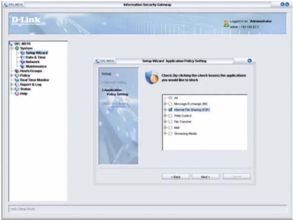 DFL-M510 Information Security Gateway D-Link Logged in as Administrator admin - 192.168.62.2 DFL-M510 System Setup Wizard Date & Time Network Maintenance Hosts Groups Policy Real Time Monitor Report & Log Status Help DFL-M510 Setup Wizard Application Policy Setting Setup 1. Network Setting 2.Application- Policy Setting 3. High Time Monitor Check (by clicking the check boxes) the applications you would like to block All Message Exchange (M) Internet File Sharing (POP) Web Control File Transfer Mail Streaming Media < Back Next > Cancel Null / Setup Hosts