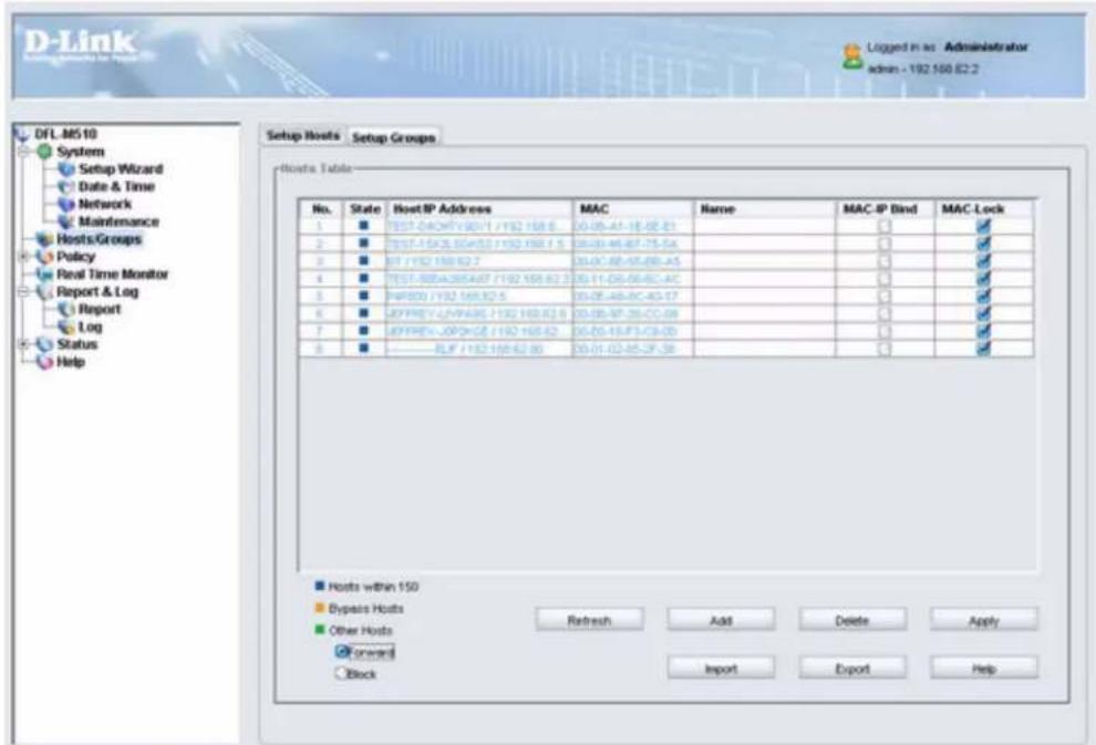 D-Link Setup Wizard for Hosts DFL-M510 System Setup Wizard Date & Time Network Maintenance Hosts/Groups Policy Real Time Monitor Report & Log Log Status Help Setup Hosts Setup Groups Hosts Table No. State HostIP Address MAC Name MAC-IP Bind MAC-Lock 1 TEST-04CHF1920-1 /192 168.6 05-05-41-18-48-21 2 TEST-15KOSG453 /192 168.1 5 05-05-46-87-75-5A 3 BT /192 168.82.2 05-05-48-55-68-45 4 TEST-50BA365A07 /192 168.62.2 05-11-06-06-6C-4C 5 NAP300 /192 168.82.5 05-05-46-8C-4G-17 6 JEFFREV-LNAP436 /192 168.82.5 05-05-47-25-CC-08 7 JEFFREV-JOPHGE /192 168.62 05-05-15-F3-C9-00 8 ———— BLIF /192 168.62.30 05-01-02-85-2F-36 Hosts within 150 Bypass Hosts Other Hosts Forward Back Refresh Add Delete Apply Import Export Help