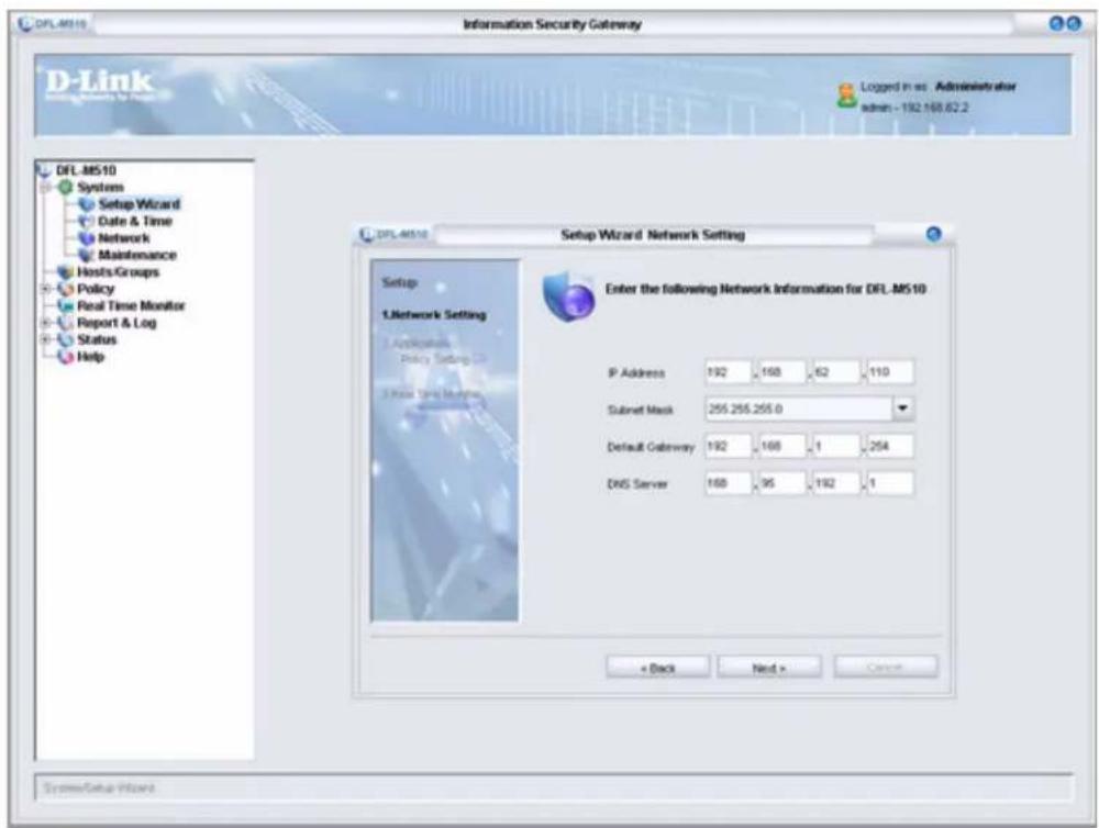 DFL-MS10 Information Security Gateway D-Link Systems Setup Wizard Date & Time Network Maintenance Hosts Groups Policy Real Time Monitor Report & Log Status Help DFL-MS10 Setup Wizard Network Setting Setup L.Letwork Setting Application Policy Setting Case Timing Monitoring Enter the following Network Information for DFL-MS10 IP Address 192 168 62 110 Subnet Mask 255.255.255.0 Default Gateway 192 168 1 254 DNS Server 168 95 192 1 + Back Next > Cancel SystemSetup Wizard
