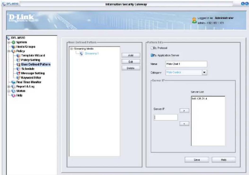 DFL-M510 Information Security Gateway D-Link Starting Networks for Repair Logged in as Administrator admin - 132.168.1.101 DFL-M510 System Hosts/Groups Policy Template Wizard Policy Setting User Defined Pattern Schedule Message Setting Keyword Filter Real Time Monitor Report & Log Status Help User Defined Pattern Streaming Media Streaming 1 Add Edit Delete Pattern Info By Protocol By Application Server Name Web Chat 1 Category Web Control Server IP Server List 140.126.21.4 Server IP: Save Help