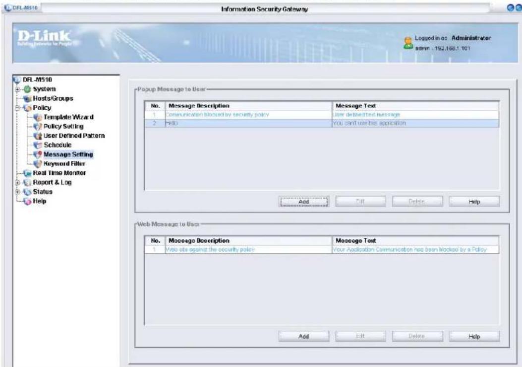 DFL-M510 Information Security Gateway D-Link Logging Services to Page Logged in ac Administrator admin . 192.188.1 107 DFL-M510 System Hosts/Groups Policy Template Wizard Policy Setting User Defined Pattern Schedule Message Setting Keyword Filter Real Time Monitor Report & Log Status Help Popup Message to User No. Message Description Message Text 1 Communication blocked by security policy User defined text message 2 Help You can't use this application Add Edit Delete Help Web Message to User No. Message Description Message Text 1 Web site against the security policy Your Application Communication has been blocked by a Policy Add Edit Delete Help