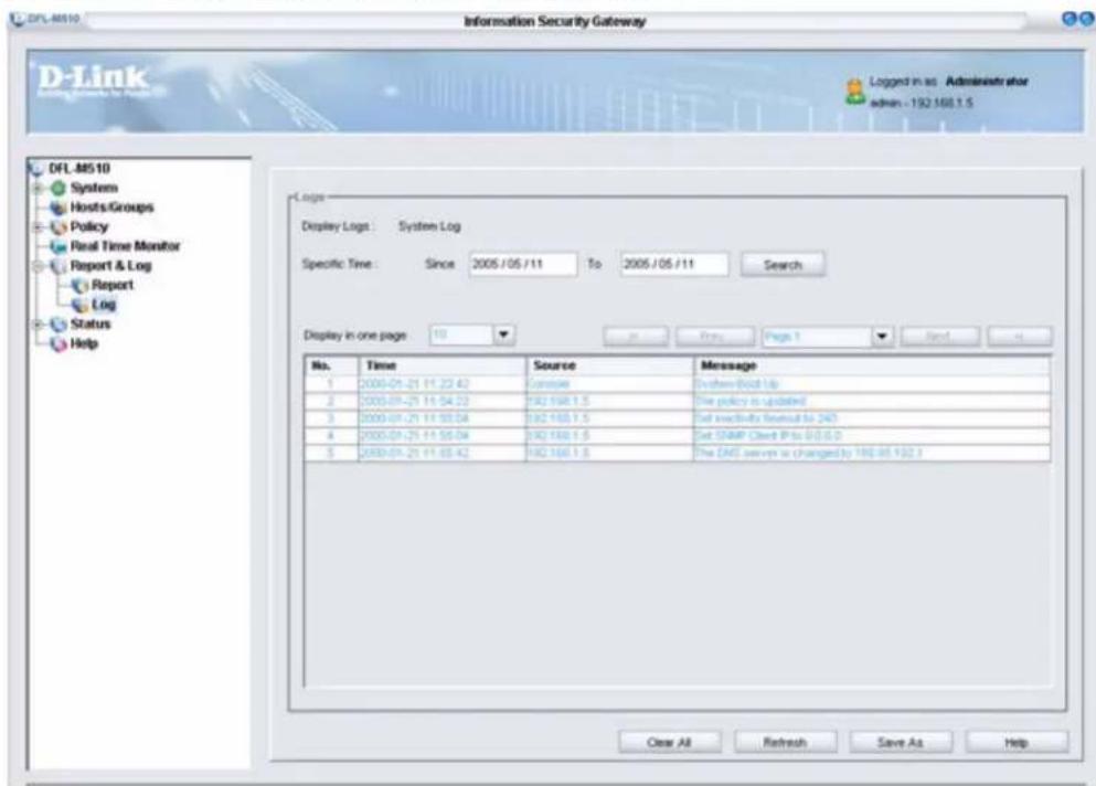 DFL-MS10 Information Security Gateway D-Link Logged in as Administrator admin - 192.168.1.5 DFL-MS10 System Hosts/Groups Policy Real Time Monitor Report & Log Report Log Status Help Logs Display Logs : System Log Specific Time : Since 2005/05/11 To 2005/05/11 Search Display in one page: 10 Print Page 1 Send Help No. Time Source Message 1 2005-01-21 11:23:42 Console System-Build Up 2 2005-01-21 11:54:22 192.168.1.5 The policy is updated 3 2005-01-21 11:55:54 192.168.1.5 Set Inactivity found to 240 4 2005-01-21 11:55:54 192.168.1.5 Set SNMP Client IP to 0:0:0:0 5 2005-01-21 11:55:42 192.168.1.5 The DNS server is changed by 198-85.192.3 Clear All Refresh Save As Help