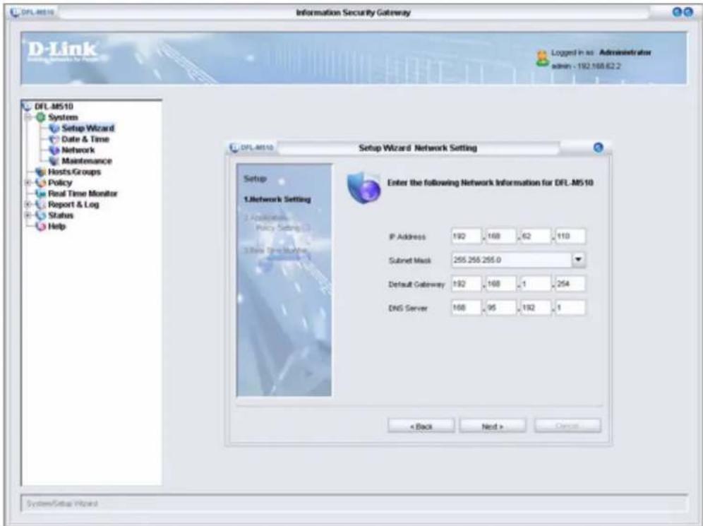 DFL.M510 Information Security Gateway D-Link Setup Wizard - Administrator admin - 192.168.62.2 DFL.M510 System Setup Wizard Date & Time Network Maintenance Hosts/Groups Policy Real Time Monitor Report & Log Status Help Setup Wizard Network Setting Enter the following Network Information for DFL.M510 Setup 1.Letwork Setting 2.Applicator Policy Setting 3.Rise DNS Manager IP Address 192 168 62 110 Subnet Mask 255.255.255.0 Default Gateway 192 168 1 254 DNS Server 168 95 192 1 < Back Next > Cancel System\Setup Wizard