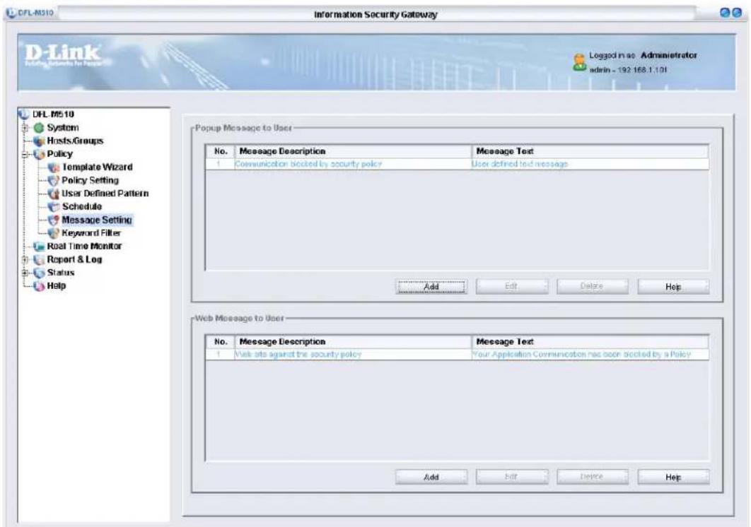 DFL-M310 Information Security Gateway D-Link Logging Services for User Logged in as Adminietrator admin - 192.168.1.101 DFL-M510 System HostsGroups Policy Template Wizard Policy Setting User Defined Pattern Schedule Message Setting Keyword Filter Real Time Monitor Report & Log Status Help Popup Message to User No. Message Description Message Text 1 Communication blocked by security policy User defined text message Add Edit Delete Hop Web Message to User No. Message Description Message Text 1 Web sits against the security policy Your Application Communication has been blocked by a Policy Add Edit Delete Help