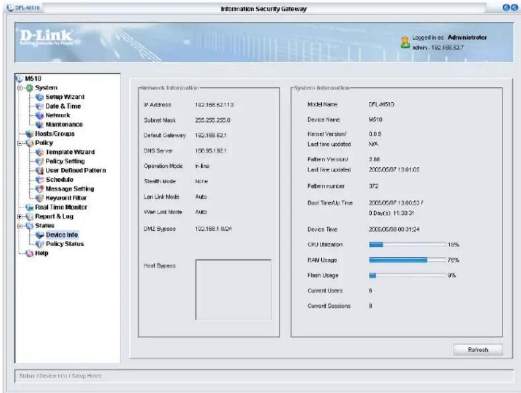 DFL-M510 Information Security Gateway D-Link Loading (Ness) in Figure Logged in os - Administrator admin - 192.188.82.7 M510 System Setup Wizard Date & Time Network Maintenance Hosts/Groups Policy Template Wizard Policy Setting User Defined Pattern Schedule Message Setting Keyword Filter Real Time Monitor Report & Log Status Device Info Policy Status Help Network Information IP Address 192.188.52.110 Subnet Mask 255.255.255.0 Default Gateway 192.188.62.1 DNS Server 100.85.192.1 Operation Mode In-line Stealth Mode None Lon Link Mode Auto Wen Link Mode Auto DMZ Bypass 192.188.1 0/24 Host Bypass System Information Model Name DFL-M510 Device Name MS10 Kernel Version/ 0.0.8 Last line updated N/A Pattern Version/ 2.88 Last line updated 2005/05/07 13:01:05 Pattern number 372 Door Time/Up Time 2005/05/07 13:00:53 / 0 Day(s) 11:30:31 Device Time 2005/05/09 00:31:24 CPU Utilization 18% RAM Usage 76% Flash Usage 9% Current Users 6 Current Sessions 8 Refresh Status / Device Info / Setup Hosts