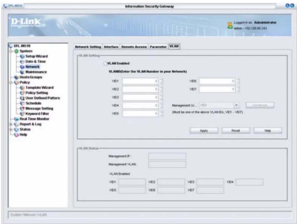 D-Link Information Security Gateway D-Link Logged H as Administrator admin - 192.168.80.242 DFL.M510 Systems Setup Wizard Date & Time Network Maintenance Hosts Groups Policy Template Wizard Policy Setting User Defined Pattern Schedule Message Setting Keyword Filter Real Time Monitor Report & Log Status Help Network Setting Interface Remote Access Parameter VLAN VLAN Setting VLAN Enabled VLAN(Enter the VLAN Number in your Network) VD1 0 VD6 0 VD2 0 VD7 0 VD3 0 VD4 0 Management Cr... VD4 Advanced VD5 0 (Must be one of the above VLAN IDs, VD1 - VD7) Apply Reset Help VLAN Status Management IP: Management VLAN: VLAN Enabled VD1 VD2 VD3 VD4 VD5 VD6 VD7 System / Network / VLAN