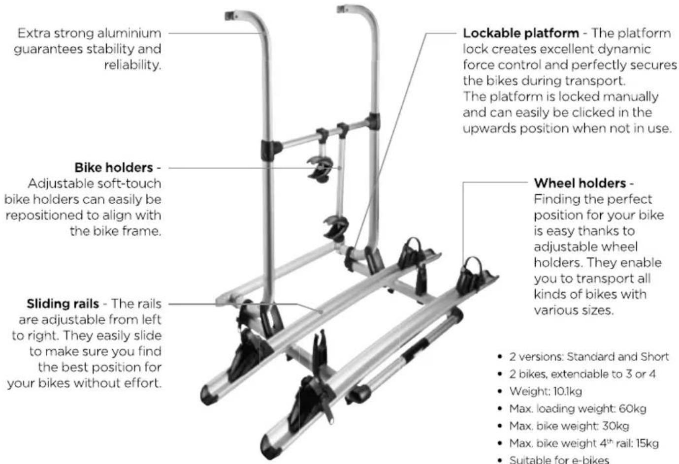 Extra strong aluminium guarantees stability and reliability. Lockable platform - The platform lock creates excellent dynamic force control and perfectly secures the bikes during transport. The platform is locked manually and can easily be clicked in the upwards position when not in use. Bike holders - Adjustable soft-touch bike holders can easily be repositioned to align with the bike frame. Wheel holders - Finding the perfect position for your bike is easy thanks to adjustable wheel holders. They enable you to transport all kinds of bikes with various sizes. Sliding rails - The rails are adjustable from left to right. They easily slide to make sure you find the best position for your bikes without effort. • 2 versions: Standard and Short • 2 bikes, extendable to 3 or 4 • Weight: 10.1kg • Max. loading weight: 60kg • Max. bike weight: 30kg • Max. bike weight 4th rail: 15kg • Suitable for e-bikes