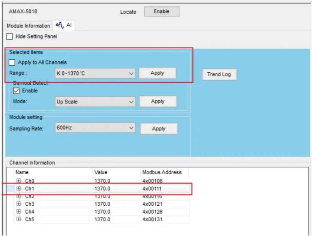 AMAX-5018 Locate Enable Module Information AI Hide Setting Panel Selected Items Apply to All Channels Range: K 0~1370 °C Apply Burnout Detect Enable Mode: Up Scale Apply Trend Log Module setting Sampling Rate: 600Hz Apply Channel Information Name Value Modbus Address Ch0 1370.0 4x00106 Ch1 1370.0 4x00111 Ch2 1370.0 4x00116 Ch3 1370.0 4x00121 Ch4 1370.0 4x00126 Ch5 1370.0 4x00131