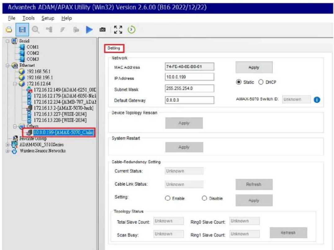 Advantech ADAM/APAX Utility (Win32) Version 2.6.00 (B16 2022/12/22) File Tools Setup Help Serial COM1 COM2 COM3 Ethernet 192.168.56.1 192.168.196.1 172.16.12.64 172.16.12.149-[ADAM-6251_00] 172.16.12.179-[ADAM-6050-Nic] 172.16.12.234-[AIMB-787_ADAH 172.16.13.2-[AMAX-5070-herk] 172.16.13.227-[WISE-2834] 172.16.13.228-[WISE-2834] Others 10.0.0.199-[AMAX-5070_Cali Favorite Group ADAM4500_5510Series Wireless Sensor Networks Setting Network MAC Address 74-FE-48-6E-B8-61 IP Address 10.0.0.199 Subnet Mask 255.255.254.0 Default Gateway 0.0.0.0 Apply Static DHCP AMAX-5070 Switch ID: Unknown Device Topology Rescan Apply System Restart Apply Cable-Redundancy Setting Current Status: Unknown Cable Link Status: Unknown Refresh Setting: Enable Disable Apply Topology Status Total Slave Count: Unknown Ring0 Slave Count: Unknown Scan Busy: Unknown Ring1 Slave Count: Unknown Refresh