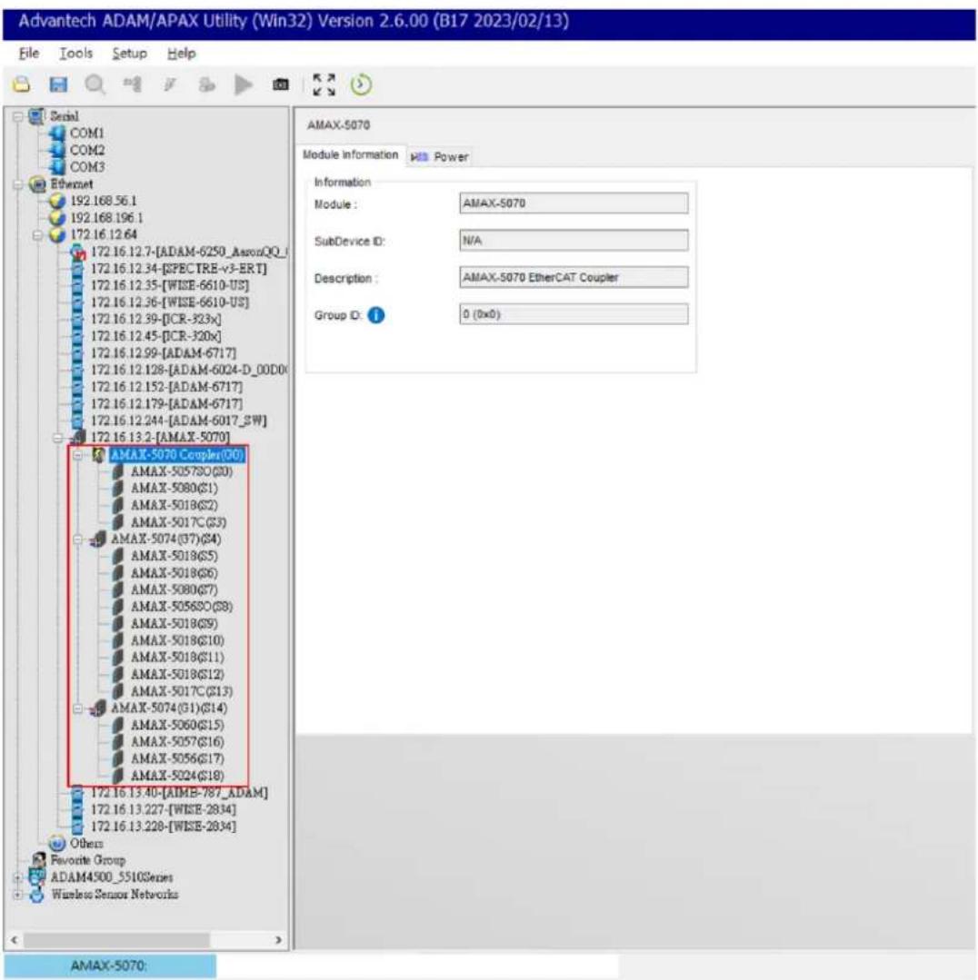 Advantech ADAM/APAX Utility (Win32) Version 2.6.00 (B17 2023/02/13) File Tools Setup Help Serial COM1 COM2 COM3 Ethernet 192.168.56.1 192.168.196.1 172.16.12.64 172.16.12.7-[ADAM-6250_AwareQQ_1 172.16.12.34-[EPECTRE-v3-ERT] 172.16.12.35-[WISE-6610-US] 172.16.12.36-[WISE-6610-US] 172.16.12.39-[ICR-323x] 172.16.12.45-[ICR-320x] 172.16.12.99-[ADAM-6717] 172.16.12.128-[ADAM-6024-D_00D0x 172.16.12.152-[ADAM-6717] 172.16.12.179-[ADAM-6717] 172.16.12.244-[ADAM-6017_BW] 172.16.13.2-[AMAX-5070] AMAX-5070 Coupler (Q0) AMAX-505780(S0) AMAX-5080(S1) AMAX-5018(S2) AMAX-5017C(S3) AMAX-5074(S7)(S4) AMAX-5018(S5) AMAX-5018(S6) AMAX-5080(S7) AMAX-505680(S8) AMAX-5018(S9) AMAX-5018(S10) AMAX-5018(S11) AMAX-5018(S12) AMAX-5017C(S13) AMAX-5074(S1)(S14) AMAX-5060(S15) AMAX-5057(S16) AMAX-5056(S17) AMAX-5024(S18) 172.16.13.40-[AIMS-787_ADAM] 172.16.13.227-[WISE-2834] 172.16.13.228-[WISE-2834] Others Favorite Group ADAM4500_5510Series Wireless Sensor Networks AMAX-5070: Information Module : AMAX-5070 SubDevice ID: N/A Description : AMAX-5070 EtherCAT Coupler Group ID: 0 (0x0)