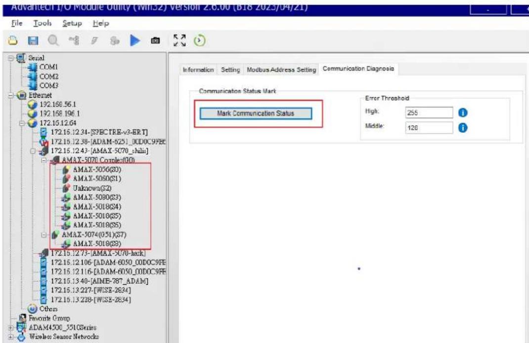 Advantech I/O Module Utility (WINSZ) Version 2.6.00 (B18 2023/04/21) File Tools Setup Help Serial COM1 COM2 COM3 Ethernet 192.168.56.1 192.168.196.1 172.15.12.64 172.15.12.34-[SPECTRE-v3-ERT] 172.15.12.38-[ADAM-6251_0DC0C9FBC 172.15.12.43-[AMAX-5C70_shlui] AMAX-5070.Complex(GD) AMAX-5056(S3) AMAX-5050(S1) Unknown(S2) AMAX-5080(S3) AMAX-5018(S4) AMAX-5018(S5) AMAX-5018(S6) AMAX-5074(051)(S7) AMAX-5018(S9) 172.15.12.73-[AMAX-5070-back] 172.15.12.106-[ADAM-6050_0DD0C9FE 172.15.12.116-[ADAM-6050_0DD0C9FE 172.15.13.40-[AINE-787_ADAM] 172.15.13.227-[WISE-2634] 172.15.13.228-[WISE-2634] Others Favorite Group ADAM4500_551OSeries Wireless Sensor Networks Information Setting Modbus Address Setting Communication Diagnosis Communication Status Mark Mark Communication Status Error Threshold High: 255 Middle: 128