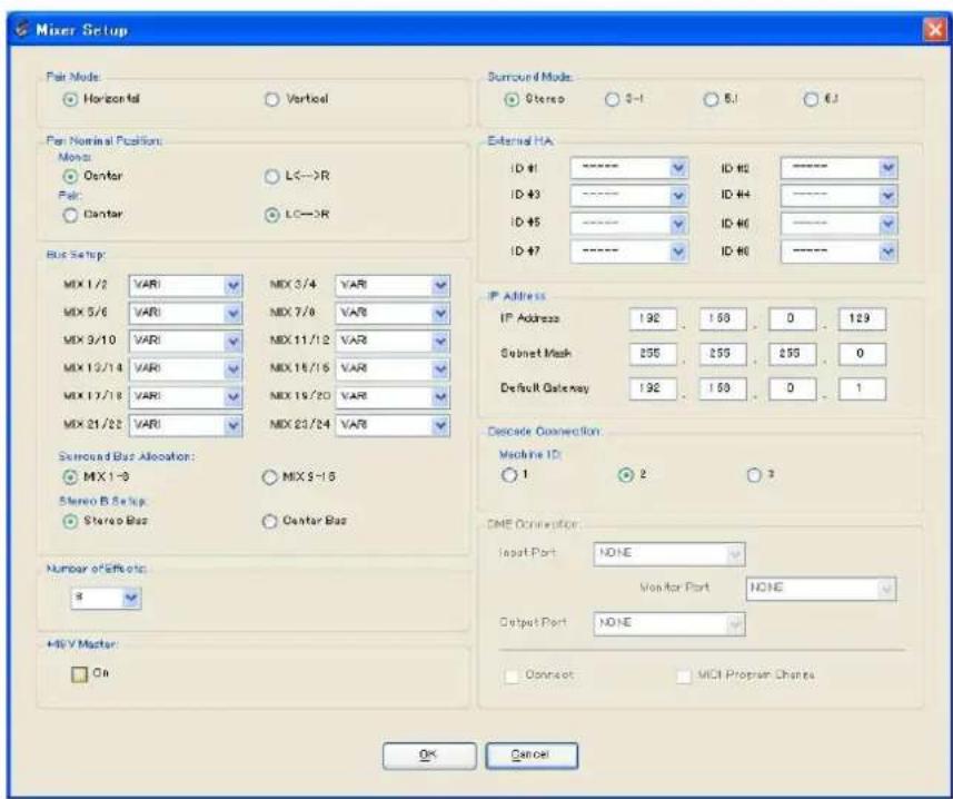 Mixer Setup Pair Mode: Horizontal Vertical Per Nominal Position: Mono: Center L<->R Pair: Center L<->R Bus Setup: MX 1/2 VAR MX 3/4 VAR MX 5/6 VAR MX 7/8 VAR MX 9/10 VAR MX 11/12 VAR MX 12/14 VAR MX 16/16 VAR MX 17/18 VAR MX 19/20 VAR MX 21/22 VAR MX 23/24 VAR Surround Bus Allocation: MIX 1->0 MIX 3->15 Stereo B Setup: Stereo Bus Center Bus Number of Effects: 8 HGV Master On Surround Mode: Stereo 3-1 6.1 6.1 External HA ID #1 ID #2 ID #3 ID #4 ID #5 ID #6 IP Address IP Address: 192 153 0 129 Subset Mask: 255 255 255 0 Default Gateway: 192 153 0 1 Decode Connection: Machine ID: 1 2 3 DME Connection: Input Port: NONE Monitor Port: NONE Output Port: NONE Connect: MCH Program Chants OK Cancel