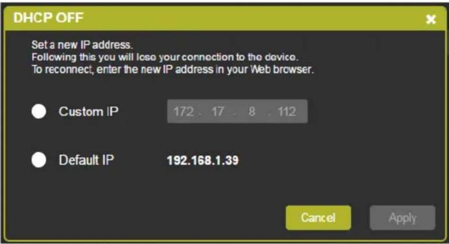 DHCP OFF Set a new IP address. Following this you will lose your connection to the device. To reconnect, enter the new IP address in your Web browser. Custom IP 172 . 17 . 8 . 112 Default IP 192.168.1.39 Cancel Apply