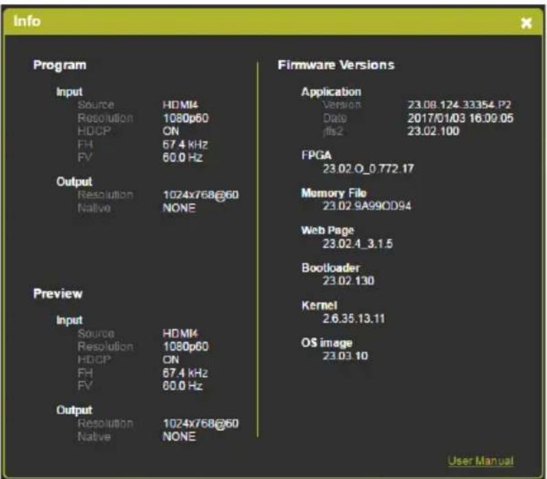 Info Program Input Source HDMI4 Resolution 1080p60 HDCP ON FH 67.4 kHz FV 60.0 Hz Output Resolution 1024x768@60 Native NONE Preview Input Source HDMI4 Resolution 1080p60 HDCP ON FH 67.4 kHz FV 60.0 Hz Output Resolution 1024x768@60 Native NONE Firmware Versions Application Version 23.08.124.33354.P2 Date 2017/01/03 16:09:05 ffs2 23.02.100 FPGA 23.02.0_0.772.17 Memory File 23.02.9A99OD94 Web Page 23.02.4_3.1.5 Bootloader 23.02.130 Kernel 2.6.35.13.11 OS image 23.03.10 User Manual