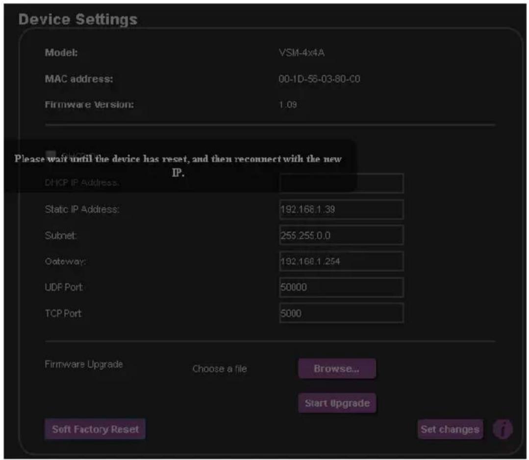 Device Settings Model: VSM-4x4A MAC address: 00-1D-56-03-80-00 Firmware Version: 1.09 Please wait until the device has reset, and then reconnect with the new IP. DHCP IP Address: Static IP Address: 192.168.1.39 Subset: 255.255.0.0 Gateway: 192.168.1.254 UDP Port: 50000 TCP Port: 5000 Firmware Upgrade Choose a file Browse... Start Upgrade Soft Factory Reset Set changes