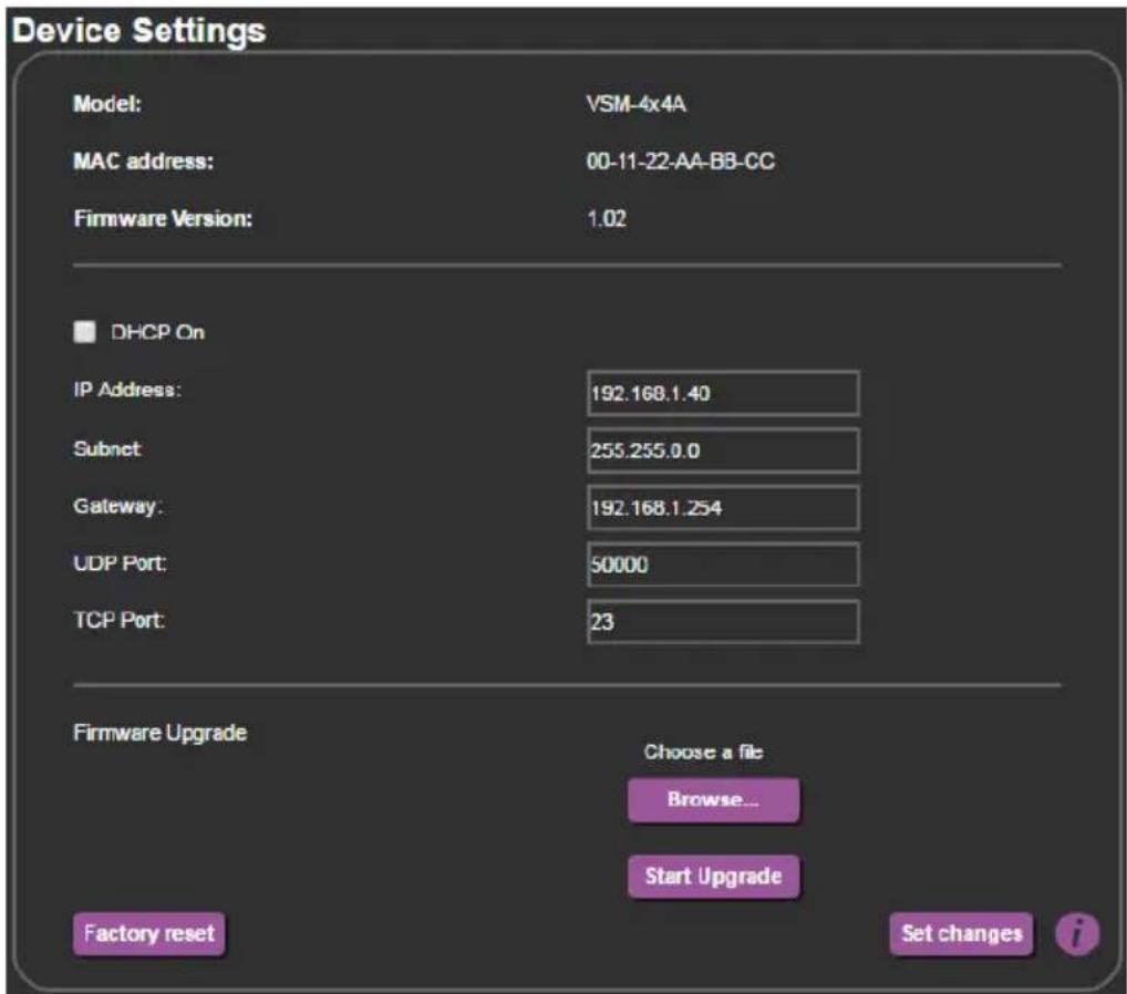 Device Settings Model: VSM-4x4A MAC address: 00-11-22-AA-BB-CC Firmware Version: 1.02 DHCP On IP Address: 192.168.1.40 Subnet: 255.255.0.0 Gateway: 192.168.1.254 UDP Port: 50000 TCP Port: 23 Firmware Upgrade Choose a file Browse... Start Upgrade Factory reset Set changes i