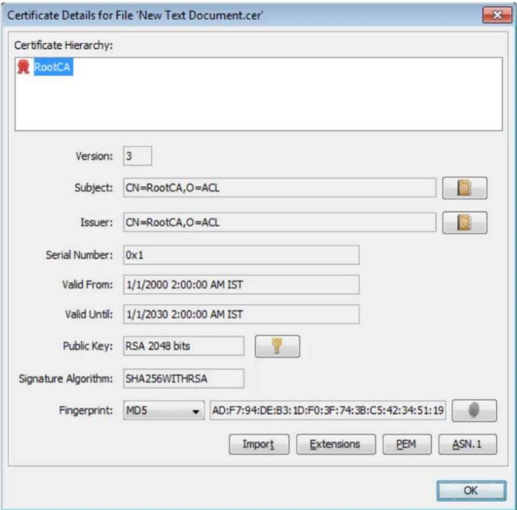 Certificate Details for File 'New Text Document.cer' Certificate Hierarchy: RootCA Version: 3 Subject: CN=RootCA,O=ACL Issuer: CN=RootCA,O=ACL Serial Number: 0x1 Valid From: 1/1/2000 2:00:00 AM IST Valid Until: 1/1/2030 2:00:00 AM IST Public Key: RSA 2048 bits Signature Algorithm: SHA256WITHRSA Fingerprint: MD5 AD:F7:94:DE:B3:1D:F0:3F:74:3B:C5:42:34:51:19 Import Extensions PEM ASN.1 OK