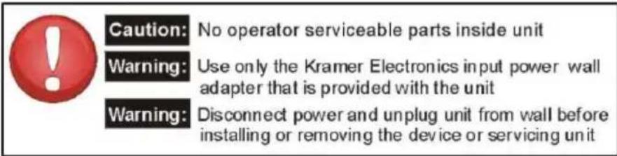 Caution: No operator serviceable parts inside unit Warning: Use only the Kramer Electronics input power wall adapter that is provided with the unit Warning: Disconnect power and unplug unit from wall before installing or removing the device or servicing unit