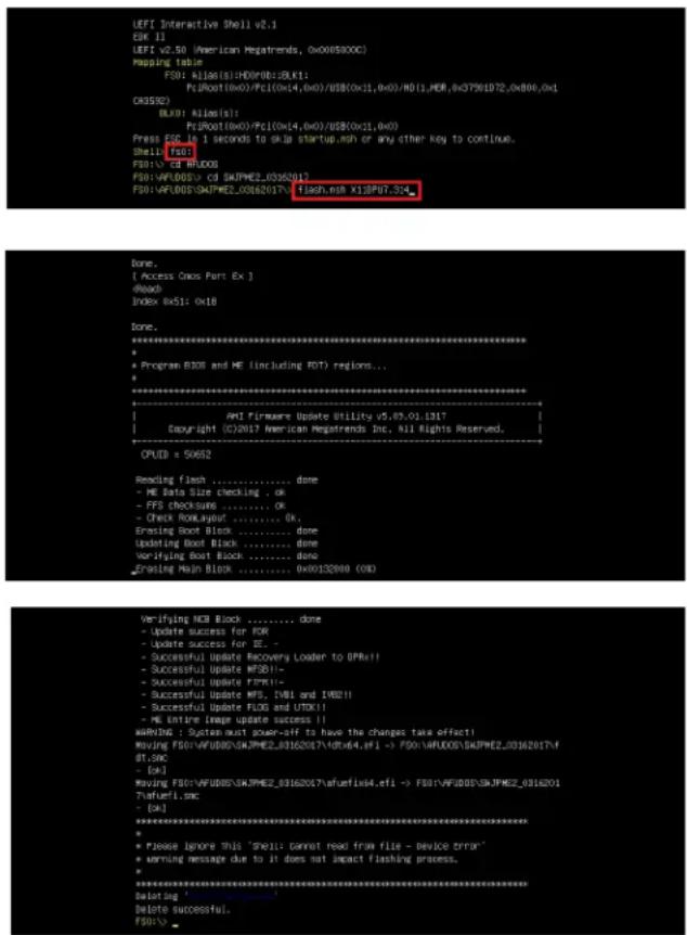 LEFT Interactive Shell v2.1 OK 11 LEFT v2.50 (American Megatrends, 0x005800C) Mapping Table= FS01: A16(0x1):HD(0x0):BLK1; PsRoot(0x0)/Pc1(0x14,0x0)/USB(0x1,0x0):HD(1,MOR,0x0791072,0x806,0x1 CK3592) BLK1: A16(s): PsRoot(0x0)/Pc1(0x14,0x0)/USB(0x11,0x0) Press ESD in 1 seconds to OKa startup.nsh or any other key to continue. Shell: f00 FS01: cd RUDOS FS01:VFLUOS> cd SKPME2_03162017 FS01:VFLUOS\SKPME2_03652017- Flash.nsh X19PU7_5x4 Done. [ Access Cross Port Ex ] [ Back] Index Rx51: 0x18 Done. *********** * - Program B308 and ME (including FDT) regions... * - ********** Anti Firmware Update Utility v5,49,01,1317 | Copyright (C)2017 American Megatrends Inc. All Rights Reserved. CPUD = 50652 Reading Flash ....... done - ME Data Size checking . ok - FFS checksums ....... ok - Check RowLayout ....... ok, Erasing Boot Block ....... done Updating Boot Block ....... done Verifying Boot Block ....... done Erasing Main Block ....... 0x80132000 (OK) Verifying HCB Block ....... done - Update success for FOR - Update success for EE . - Successful Update Recovery Loader to DPMR!! - Successful Update MFSO!! - Successful Update FTRX!! - Successful Update MFS, CVMI and IWDZ!! - Successful Update FLOG and UTOX!! - ME entire Image update success || WARNING : System must power-off to have the changes take effect! moving FS01-VFJUDOS/SKMPME2_83162017+UTC64,efi -> FS01-VFJUDOS/SKMPME2_83162017f dt.spc -> (ok) moving FS01-VFJUDOS/SKMPME2_83162017+afuefix4.efi -> FS01-VFJUDOS/SKMPME2_8316201 ?afuefix4.cfei -> (ok) ********** * - Please ignore this "shell cannot read from file - device error" * warning message due to it does not impact flashing process. * ********** launching Delete successful. FS01:>