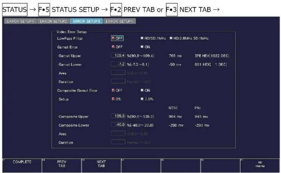 STATUS → F•5 STATUS SETUP → F•2 PREV TAB or F•3 NEXT TAB → ERROR SETUP1 ERROR SETUP2 ERROR SETUP3 ERROR SETUP4 Video Error Setup LowPass Filter OFF HD/SD:1MHz HD:2.8MHz SD:1MHz Gamut Error OFF ON Gamut Upper 109.4 %(90.8~109.4) 768 mv 3PE HEX(1022 DEC) Gamut Lower -7.2 %(-7.2~6.1) -50 mv 001 HEX( 1 DEC) Area N(0.3~0.0) Duration For= (1~60) Composite Gamut Error OFF ON Setup 5 0% 7.5% NTSC PAL Composite Upper 135.0 %(90.0~135.0) 964 mv 945 mv Composite Lower -40.0 %(-40.0~20.0) -286 mv -280 mv Area 4(0.3~5.0) Duration For= (1~60) a COMPLETE PREV TAB NEXT TAB up menu