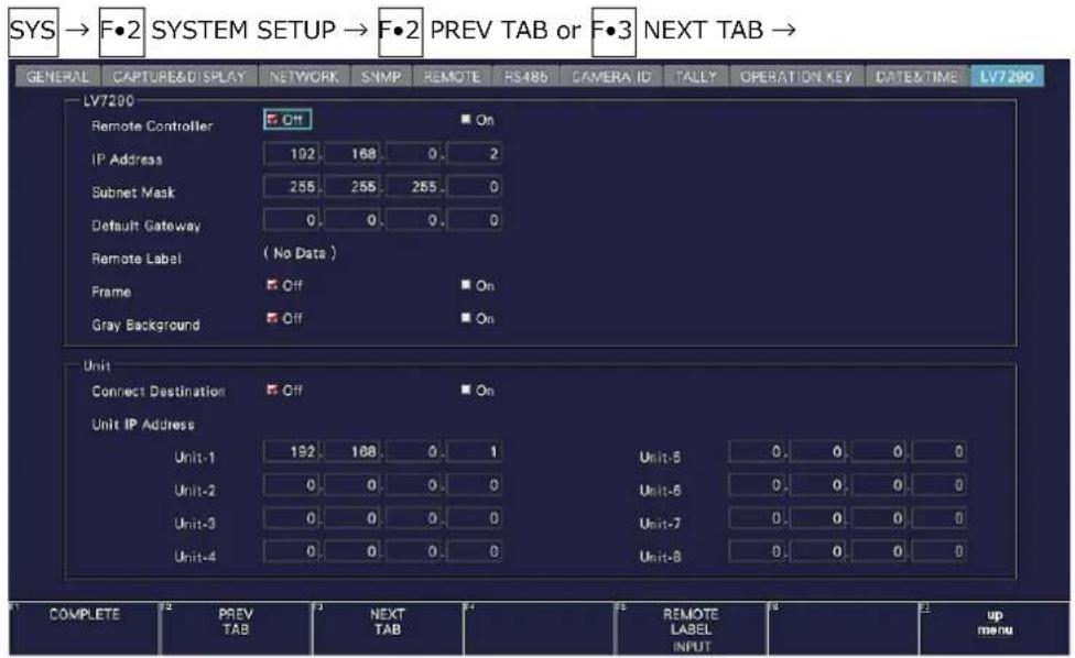 SYS → F•2 SYSTEM SETUP → F•2 PREV TAB or F•3 NEXT TAB → GENERAL CAPTURE& DISPLAY NETWORK SNMP REMOTE RS485 CAMERA ID TALLY OPERATION KEY DATE&TIME LV7200 LV7200 Remote Controller Off On IP Address 192 168 0. 2 Subnet Mask 255 255 255 0 Default Gateway 0. 0. 0. 0 Remote Label (No Data) Frame Off On Gray Background Off On Unit Connect Destination Off On Unit IP Address Unit-1 192 168 0. 1 Unit-8 0. 0. 0 0 Unit-2 0. 0. 0. 0 Unit-8 0. 0. 0 0 Unit-3 0. 0. 0. 0 Unit-7 0. 0. 0 0 Unit-4 0. 0. 0. 0 Unit-8 0. 0. 0 0 COMPLETE PREV TAB NEXT TAB REMOTE LABEL INPUT up menu