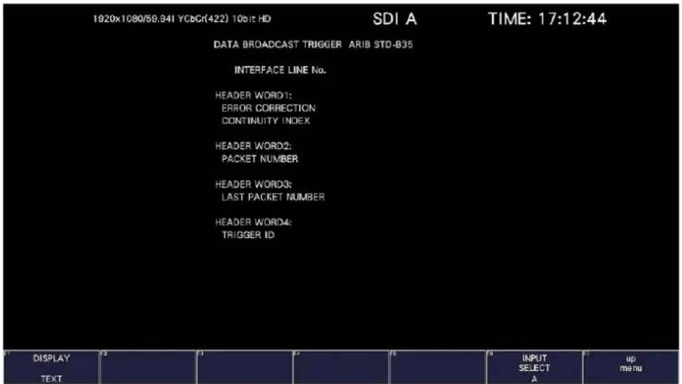 1920x1080/58.341 YCbCr(422) 10bit HD SDI A TIME: 17:12:44 DATA BROADCAST TRIGGER ARIB STD-B35 INTERFACE LINE No. HEADER WORD1: ERROR CORRECTION CONTINUITY INDEX HEADER WORD2: PACKET NUMBER HEADER WORD3: LAST PACKET NUMBER HEADER WORD4: TRIGGER ID DISPLAY TEXT INPUT SELECT A up menu
