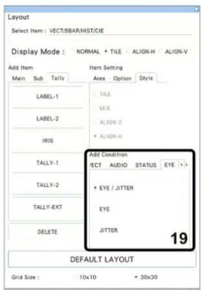 Layout Select Item : VECT/SBAR/HIST/CIE Display Mode : NORMAL + TILE ALIGN-H ALIGN-V Add Item Item Setting Main Sub Tally Area Option Style LABEL-1 TILE MIX ALIGN-V • ALIGN-H LABEL-2 TALLY-1 Add Condition VECT AUDIO STATUS EYE + • EYE / JITTER • EYE TALLY-2 JITTER TALLY-EXT 19 DELETE DEFAULT LAYOUT Grid Size : 10x10 30x30