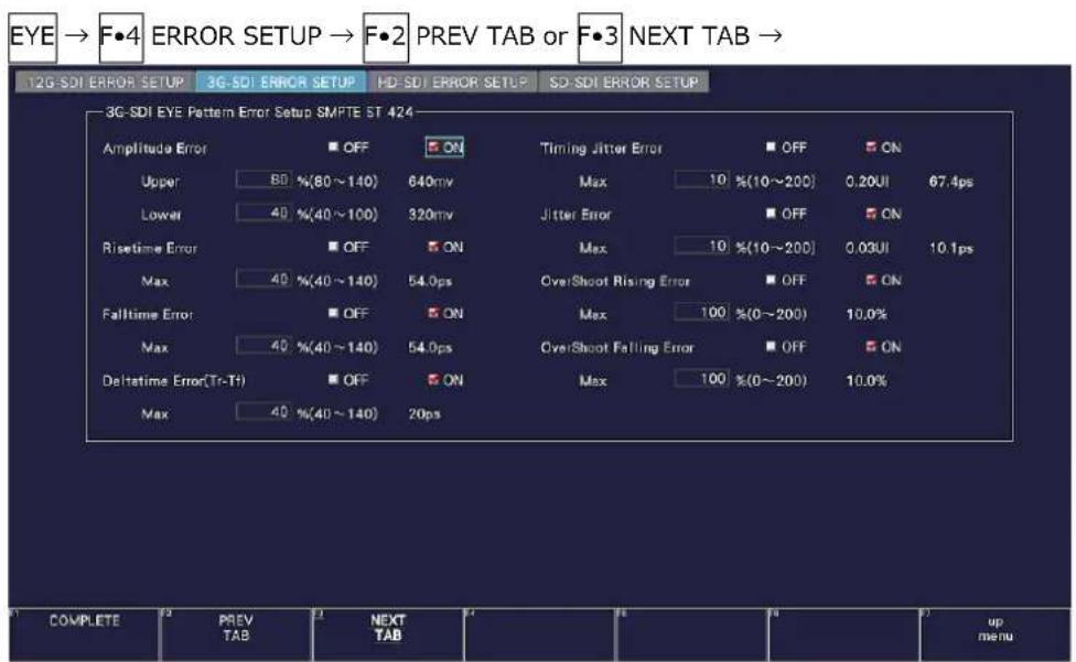 EYE → F•4 ERROR SETUP → F•2 PREV TAB or F•3 NEXT TAB → 12G SDI ERROR SETUP 3G SDI ERROR SETUP HD SDI ERROR SETUP SD SDI ERROR SETUP 3G SDI EYE Pattern Error Setup SMPTE ST 424 Amplitude Error OFF ON Upper 80 %(80~140) 640mv Max 10 %(10~200) 0.20UI 67.4ps Lower 40 %(40~100) 320mv Jitter Error OFF ON Risetime Error OFF ON Max 10 %(10~200) 0.03UI 10.1ps Max 40 %(40~140) 54.0ps OverShoot Rising Error OFF ON Falltime Error OFF ON Max 100 %(0~200) 10.0% Max 40 %(40~140) 54.0ps OverShoot Falling Error OFF ON Deltatime Error(Tr-Tf) OFF ON Max 100 %(0~200) 10.0% Max 40 %(40~140) 20ps COMPLETE PREV TAB NEXT TAB up menu