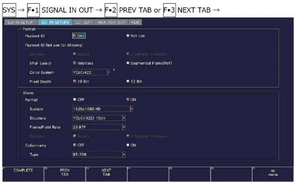 SYS → F•1 SIGNAL IN OUT → F•2 PREV TAB or F•3 NEXT TAB → SDI IN SETUP SDI IN SETUP SDI OUT MONITOR OUT HDR Format Payload ID Use Not Use Payload ID Not use (or Missing) Division Source Sample Interleave IPaF Select Interface Segmented Frame(PsF) Color System YCbCr422 Pixel Depth 10 Bit 12 Bit Alarm Format OFF ON System 1920x1080 HD Structure YCLCr(422) 10bit Frame/Field Rate 29.97P Dilution Square Sample Interleaves Colorimetry OFF ON Type BT-709 COMPLETE PREV TAB NEXT TAB up menu