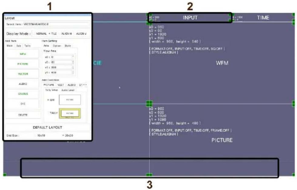Layout Select Item: VICT/RAWESTOCK Display Mode: NORMAL = TILE ALIGN-H ALIGN-V Add Item Main Sub Tally WMO PICTURE VECTOR AUDIO STATUS EYE DELETE Default LAYOUT Grid Size: 10x10 = 20x20 Add Settings Add Options Styles View Area x0 = 0 y0 = 80 x1 = 960 y1 = 800 Add Condition: PICTURE, VECT, AUDIO ST * Tally Setup Audio Level + OFF PATTLE TALLY PATTLE DEFAULT LAYOUT CIE INPUT TIME X0 = 960 Y0 = 600 x1 = 1920 y1 = 600 [ width = 960, height = 540 ] [ FORMAT:OFF, INPUT:OFF, TIME:OFF, BG:OFF ] [ STYLE:ALIGNH ] WFM x0 = 880 y0 = 600 x1 = 1320 y1 = 1080 [ width = 960, height = 480 ] [ FORMAT:OFF, INPUT:OFF, TIME:OFF, FRAME:OFF ] [ STYLE:ALIGNH ] PICTURE 3