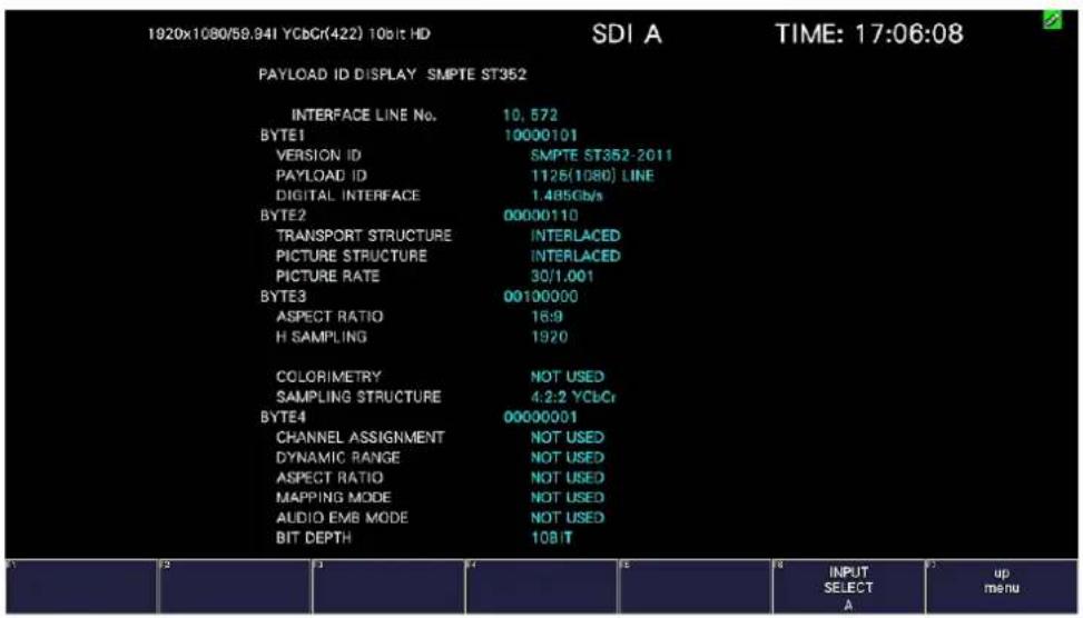 1920x1080/59.94I YCbCr(422) 10bit HD SDI A TIME: 17:06:08 PAYLOAD ID DISPLAY SMPTE ST352 INTERFACE LINE No. 10, 572 BYTE1 10000101 VERSION ID SMPTE ST352-2011 PAYLOAD ID 1125(1080) LINE DIGITAL INTERFACE 1.485Gb/s BYTE2 00000110 TRANSPORT STRUCTURE INTERLACED PICTURE STRUCTURE INTERLACED PICTURE RATE 30/1.001 BYTE3 00100000 ASPECT RATIO 16:9 H SAMPLING 1920 COLORIMETRY NOT USED SAMPLING STRUCTURE 4:2:2 YCbCr BYTE4 00000001 CHANNEL ASSIGNMENT NOT USED DYNAMIC RANGE NOT USED ASPECT RATIO NOT USED MAPPING MODE NOT USED AUDIO EMB MODE NOT USED BIT DEPTH 10BIT INPUT SELECT A up menu