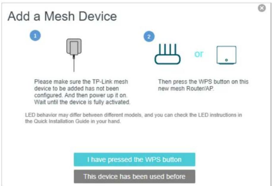 Add a Mesh Device Please make sure the TP-Link mesh device to be added has not been configured. And then power up it on. Wait until the device is fully activated. Then press the WPS button on this new mesh Router/AP. LED behavior may differ between different models, and you can check the LED instruc…