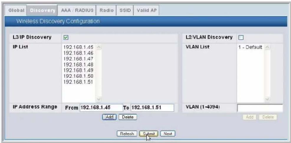 Global Discovery AAA / RADIUS Radio SSID Valid AP Wireless Discovery Configuration L3/IP Discovery ✓ IP List 192.168.1.45 192.168.1.46 192.168.1.47 192.168.1.48 192.168.1.49 192.168.1.50 192.168.1.51 IP Address Range From 192.168.1.45 To 192.168.1.51 Add Delete Refresh Submit Next L2/VLAN Discovery □ VLAN List 1 - Default VLAN (1-4094) Add Delete