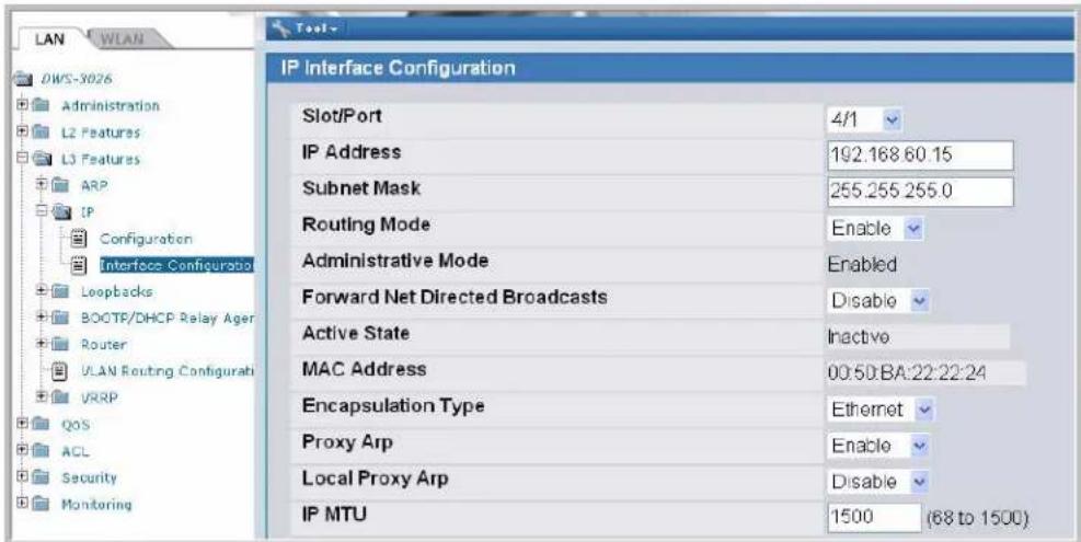 LAN WLAN DWS-3026 Administration L2 Features L3 Features ARP IP Configuration Interface Configuratio Loopbacks BOOTP/DHCP Relay Ager Router UAN Routing Configurati VRRP QOS ACL Security Monitoring IP Interface Configuration Slot/Port 4/1 IP Address 192.168 60.15 Subnet Mask 255.255 255.0 Routing Mode Enable Administrative Mode Enabled Forward Net Directed Broadcasts Disable Active State Inactive MAC Address 00:50:BA:22:22:24 Encapsulation Type Ethernet Proxy Arp Enable Local Proxy Arp Disable IP MTU 1500 (68 to 1500)
